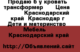 Продаю б/у кровать -трансформер .  › Цена ­ 5 000 - Краснодарский край, Краснодар г. Дети и материнство » Мебель   . Краснодарский край